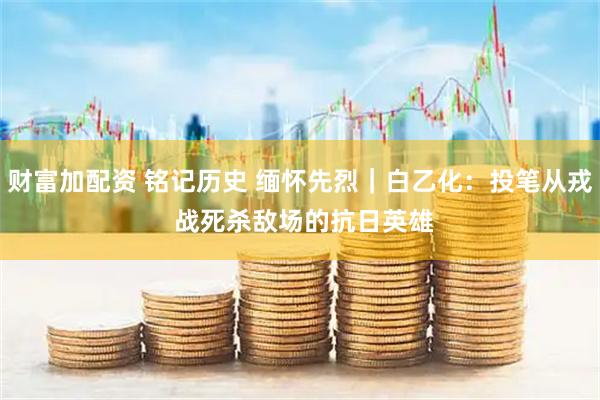 财富加配资 铭记历史 缅怀先烈｜白乙化：投笔从戎 战死杀敌场的抗日英雄