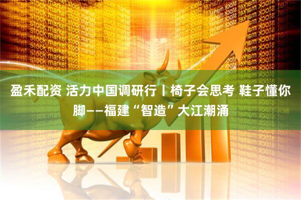 盈禾配资 活力中国调研行丨椅子会思考 鞋子懂你脚——福建“智造”大江潮涌