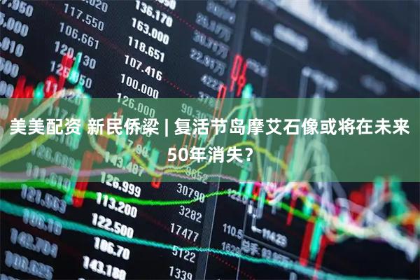 美美配资 新民侨梁 | 复活节岛摩艾石像或将在未来50年消失？