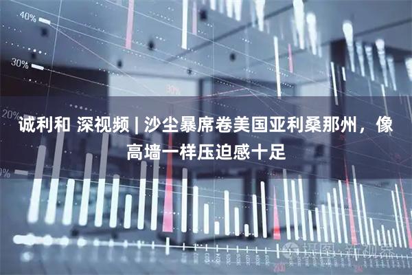 诚利和 深视频 | 沙尘暴席卷美国亚利桑那州，像高墙一样压迫感十足