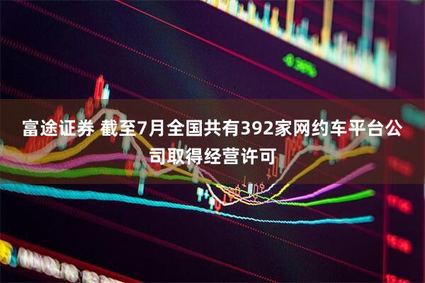 富途证券 截至7月全国共有392家网约车平台公司取得经营许可