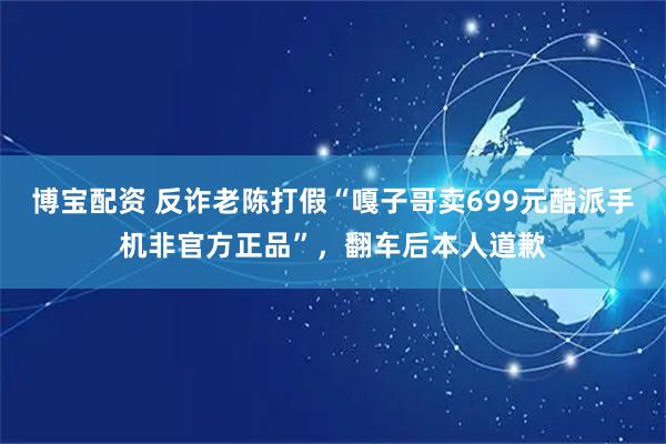 博宝配资 反诈老陈打假“嘎子哥卖699元酷派手机非官方正品”，翻车后本人道歉