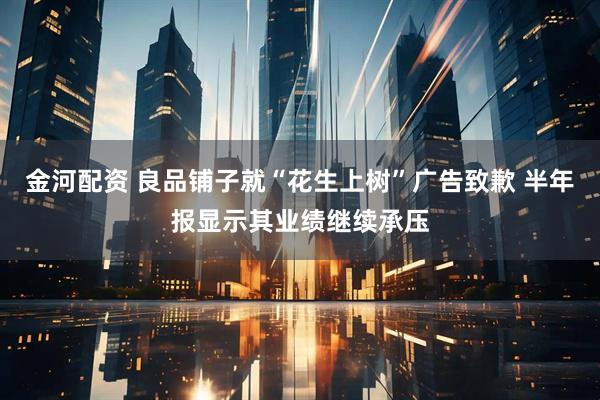金河配资 良品铺子就“花生上树”广告致歉 半年报显示其业绩继续承压