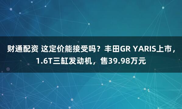财通配资 这定价能接受吗？丰田GR YARIS上市，1.6T三缸发动机，售39.98万元