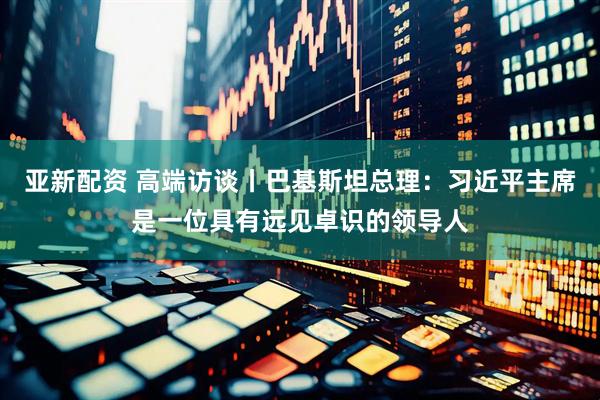 亚新配资 高端访谈丨巴基斯坦总理：习近平主席是一位具有远见卓识的领导人