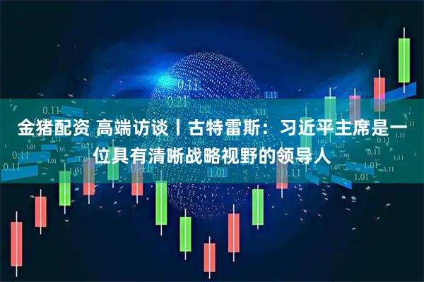 金猪配资 高端访谈丨古特雷斯：习近平主席是一位具有清晰战略视野的领导人