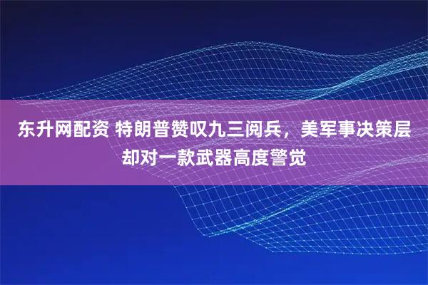 东升网配资 特朗普赞叹九三阅兵，美军事决策层却对一款武器高度警觉