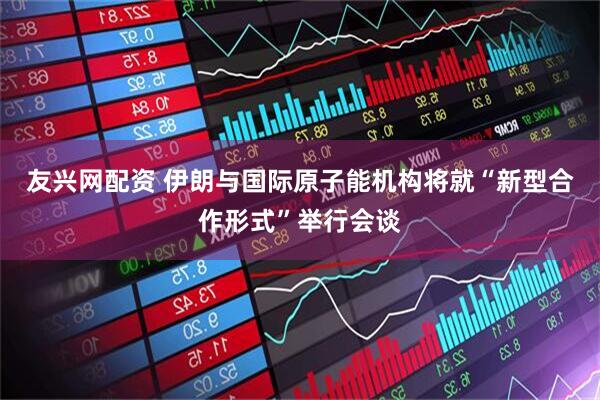 友兴网配资 伊朗与国际原子能机构将就“新型合作形式”举行会谈