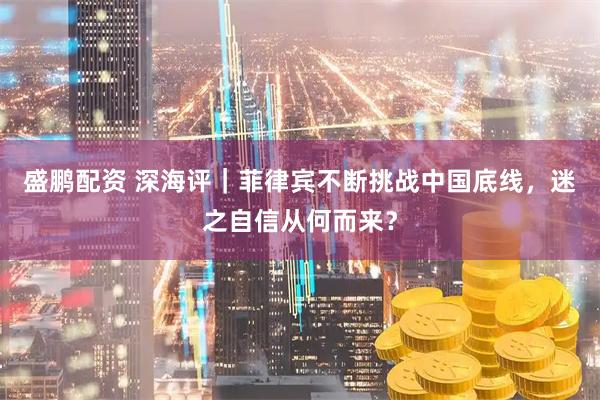 盛鹏配资 深海评｜菲律宾不断挑战中国底线，迷之自信从何而来？