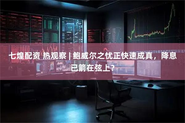 七煌配资 热观察 | 鲍威尔之忧正快速成真，降息已箭在弦上？