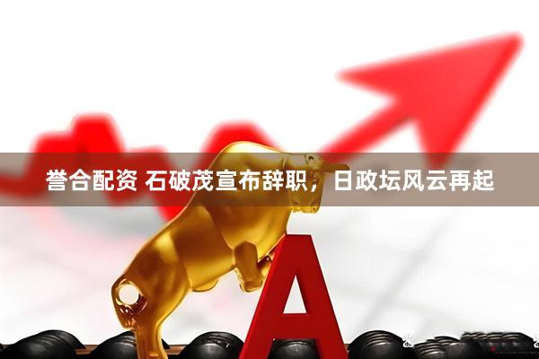誉合配资 石破茂宣布辞职，日政坛风云再起