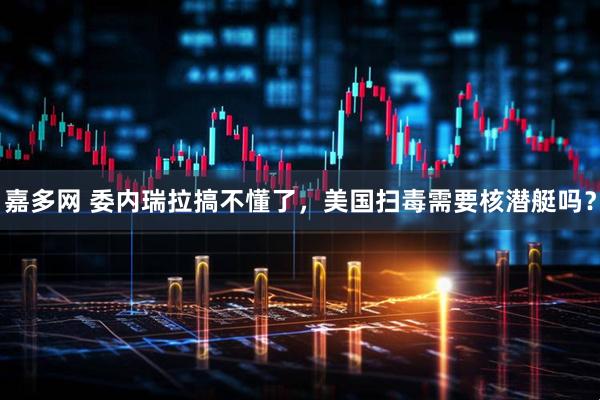 嘉多网 委内瑞拉搞不懂了，美国扫毒需要核潜艇吗？
