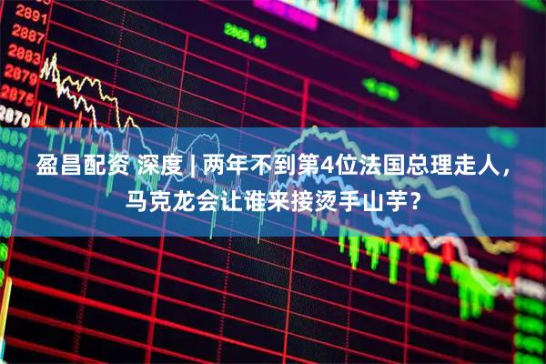 盈昌配资 深度 | 两年不到第4位法国总理走人，马克龙会让谁来接烫手山芋？