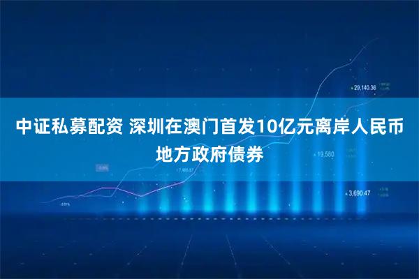 中证私募配资 深圳在澳门首发10亿元离岸人民币地方政府债券