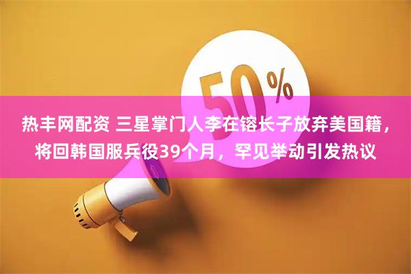 热丰网配资 三星掌门人李在镕长子放弃美国籍，将回韩国服兵役39个月，罕见举动引发热议