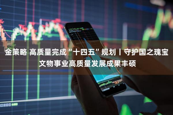 金策略 高质量完成“十四五”规划丨守护国之瑰宝 文物事业高质量发展成果丰硕