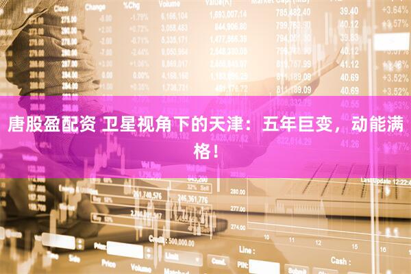 唐股盈配资 卫星视角下的天津：五年巨变，动能满格！