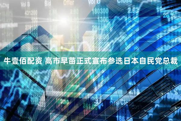 牛壹佰配资 高市早苗正式宣布参选日本自民党总裁