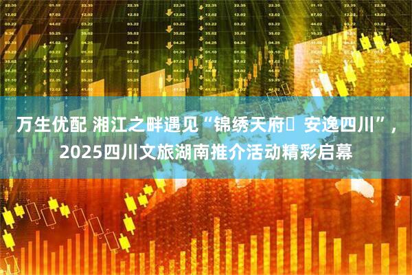 万生优配 湘江之畔遇见“锦绣天府・安逸四川”，2025四川文旅湖南推介活动精彩启幕