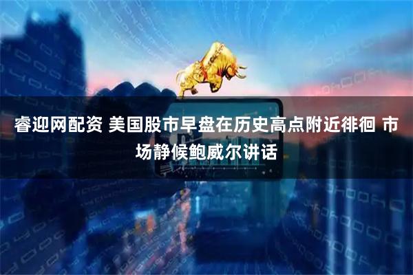 睿迎网配资 美国股市早盘在历史高点附近徘徊 市场静候鲍威尔讲话