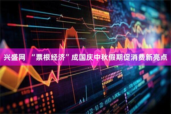 兴盛网  “票根经济”成国庆中秋假期促消费新亮点
