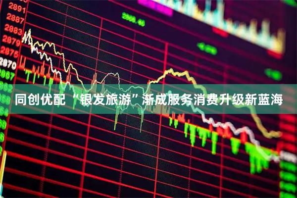 同创优配 “银发旅游”渐成服务消费升级新蓝海
