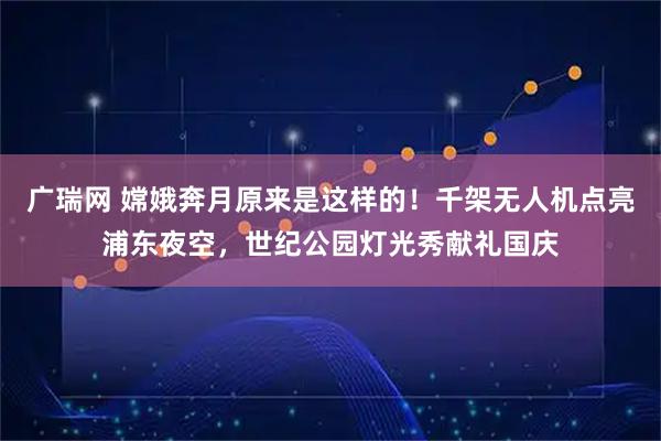 广瑞网 嫦娥奔月原来是这样的！千架无人机点亮浦东夜空，世纪公园灯光秀献礼国庆
