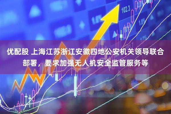 优配股 上海江苏浙江安徽四地公安机关领导联合部署，要求加强无人机安全监管服务等
