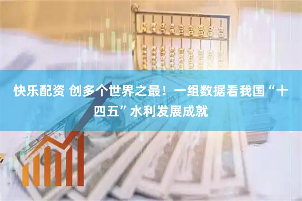 快乐配资 创多个世界之最！一组数据看我国“十四五”水利发展成就