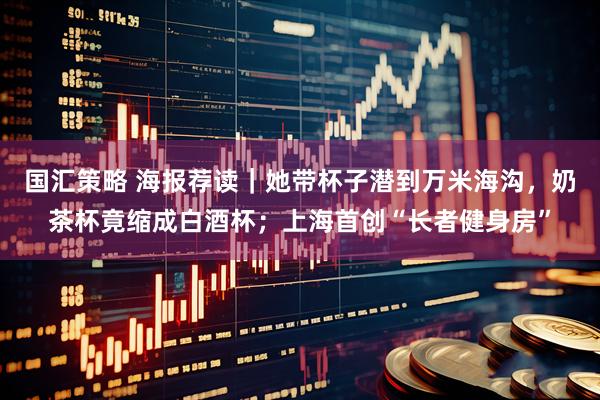 国汇策略 海报荐读｜她带杯子潜到万米海沟，奶茶杯竟缩成白酒杯；上海首创“长者健身房”