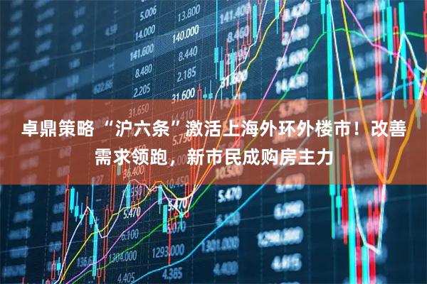 卓鼎策略 “沪六条”激活上海外环外楼市！改善需求领跑，新市民成购房主力