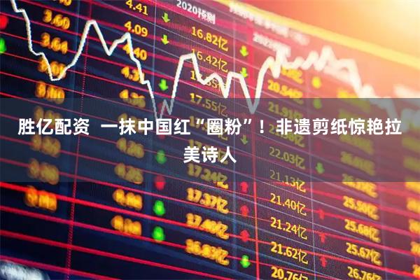 胜亿配资  一抹中国红“圈粉”！非遗剪纸惊艳拉美诗人