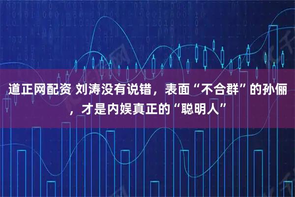 道正网配资 刘涛没有说错，表面“不合群”的孙俪，才是内娱真正的“聪明人”
