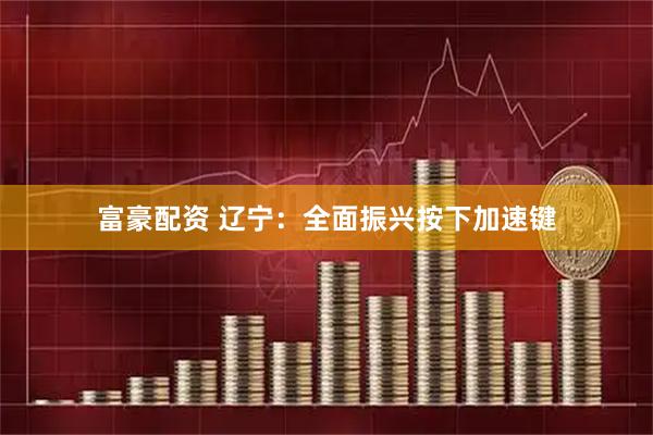 富豪配资 辽宁：全面振兴按下加速键