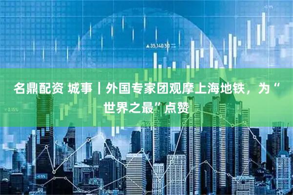 名鼎配资 城事｜外国专家团观摩上海地铁，为“世界之最”点赞