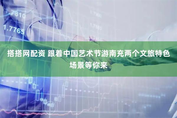 搭搭网配资 跟着中国艺术节游南充两个文旅特色场景等你来