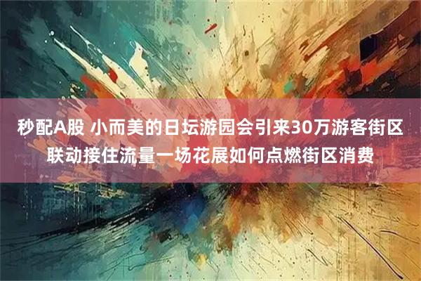 秒配A股 小而美的日坛游园会引来30万游客街区联动接住流量一场花展如何点燃街区消费