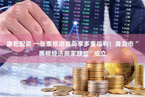 康乾配资 一张票根游青岛享多重福利！青岛市“票根经济商家联盟”成立