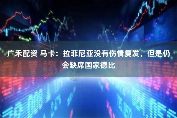 广禾配资 马卡：拉菲尼亚没有伤情复发，但是仍会缺席国家德比