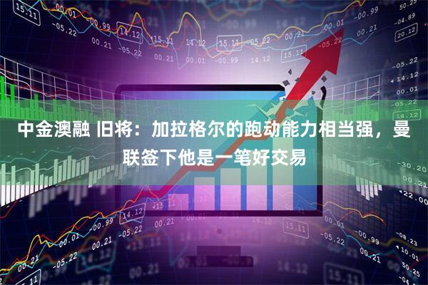 中金澳融 旧将：加拉格尔的跑动能力相当强，曼联签下他是一笔好交易