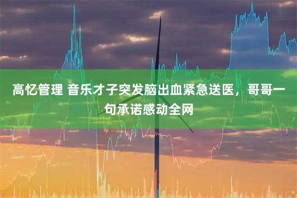 高忆管理 音乐才子突发脑出血紧急送医，哥哥一句承诺感动全网