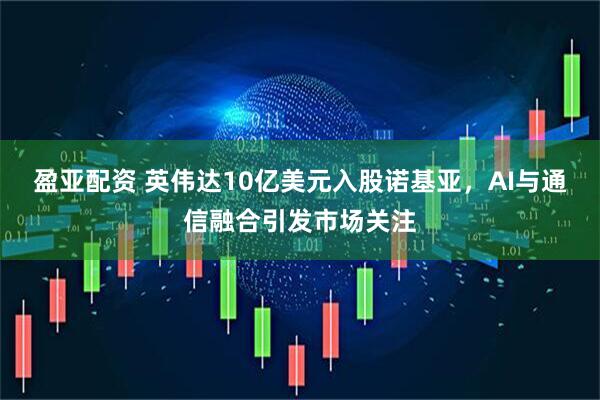 盈亚配资 英伟达10亿美元入股诺基亚，AI与通信融合引发市场关注