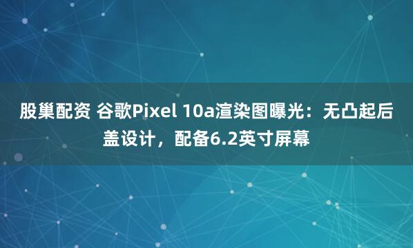 股巢配资 谷歌Pixel 10a渲染图曝光：无凸起后盖设计，配备6.2英寸屏幕
