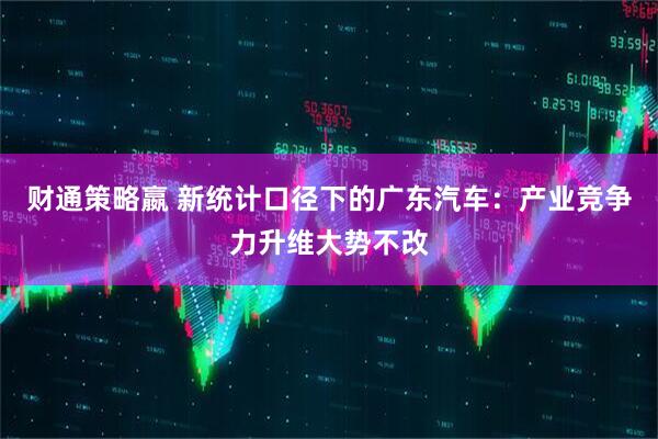 财通策略嬴 新统计口径下的广东汽车:产业竞争力升维大势不改