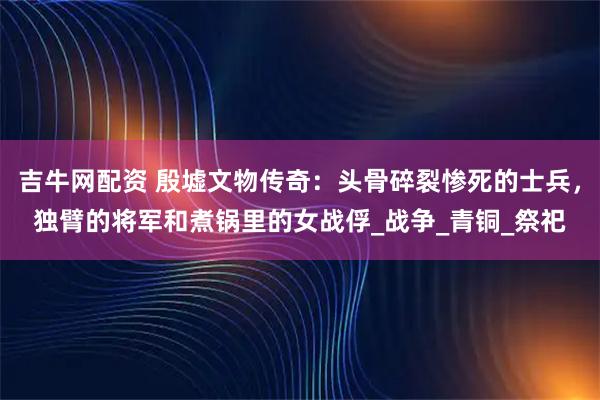 吉牛网配资 殷墟文物传奇：头骨碎裂惨死的士兵，独臂的将军和煮锅里的女战俘_战争_青铜_祭祀