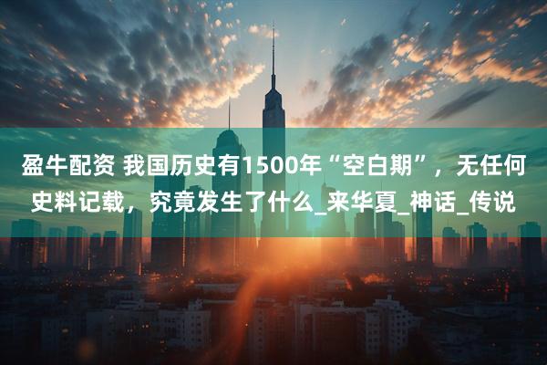 盈牛配资 我国历史有1500年“空白期”，无任何史料记载，究竟发生了什么_来华夏_神话_传说