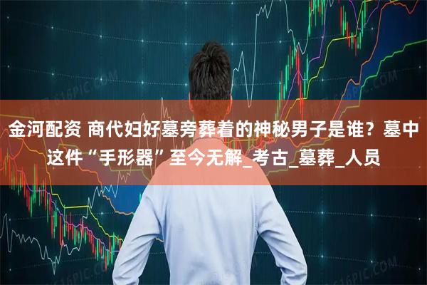 金河配资 商代妇好墓旁葬着的神秘男子是谁？墓中这件“手形器”至今无解_考古_墓葬_人员