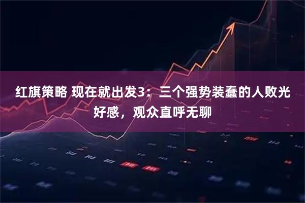 红旗策略 现在就出发3：三个强势装蠢的人败光好感，观众直呼无聊
