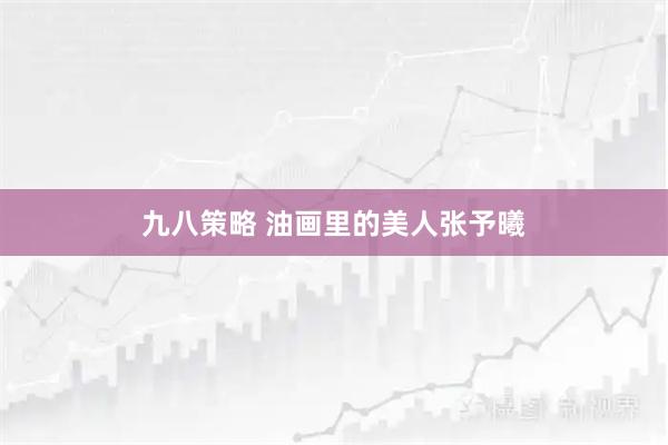 九八策略 油画里的美人张予曦