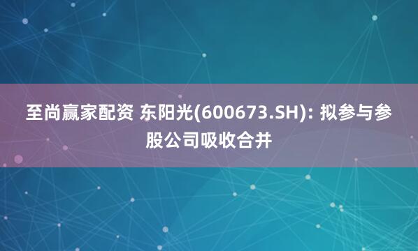 至尚赢家配资 东阳光(600673.SH): 拟参与参股公司吸收合并